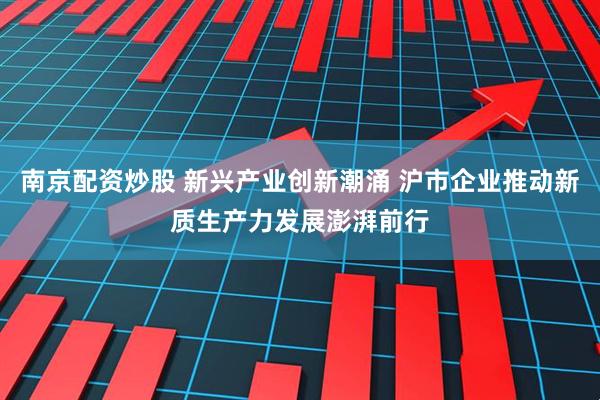 南京配资炒股 新兴产业创新潮涌 沪市企业推动新质生产力发展澎湃前行