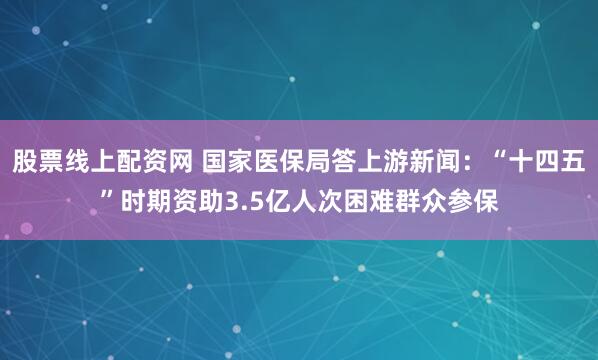 股票线上配资网 国家医保局答上游新闻：“十四五”时期资助3.5亿人次困难群众参保