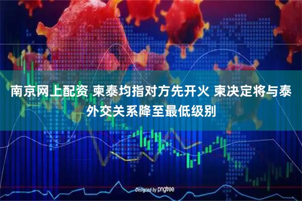 南京网上配资 柬泰均指对方先开火 柬决定将与泰外交关系降至最低级别