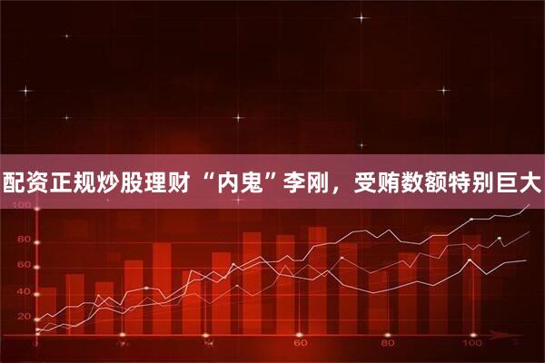 配资正规炒股理财 “内鬼”李刚，受贿数额特别巨大