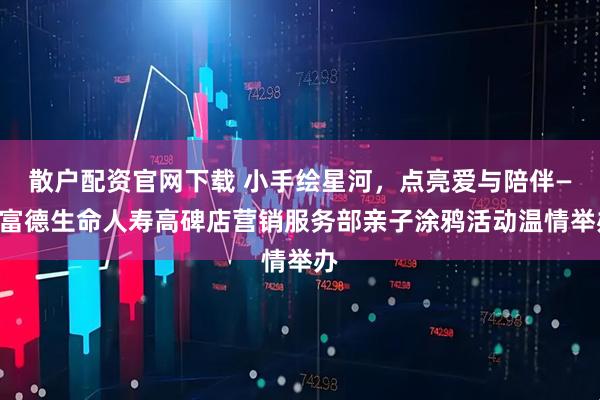 散户配资官网下载 小手绘星河，点亮爱与陪伴——富德生命人寿高碑店营销服务部亲子涂鸦活动温情举办