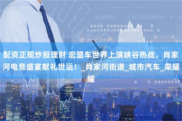配资正规炒股理财 宏盟车世界上演峡谷热战，肖家河电竞盛宴献礼世运！_肖家河街道_城市汽车_荣耀