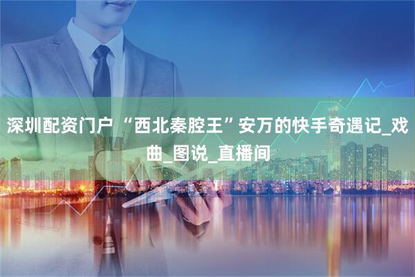 深圳配资门户 “西北秦腔王”安万的快手奇遇记_戏曲_图说_直播间