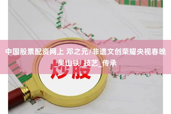 中国股票配资网上 邓之元/非遗文创荣耀央视春晚_吴山铁_技艺_传承