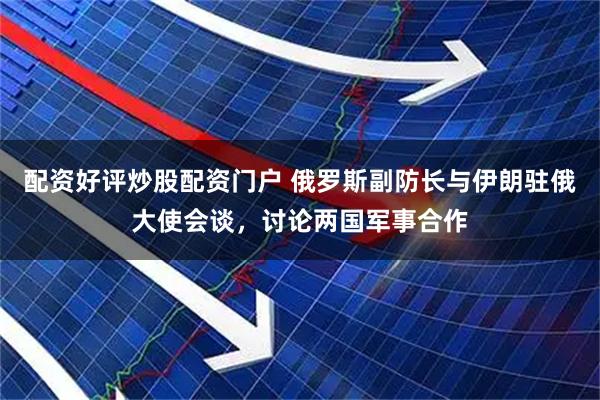 配资好评炒股配资门户 俄罗斯副防长与伊朗驻俄大使会谈，讨论两国军事合作