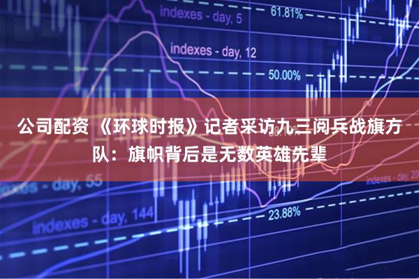 公司配资 《环球时报》记者采访九三阅兵战旗方队：旗帜背后是无数英雄先辈