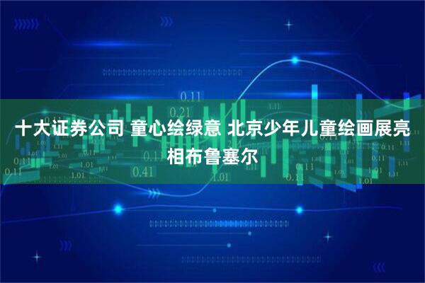 十大证券公司 童心绘绿意 北京少年儿童绘画展亮相布鲁塞尔