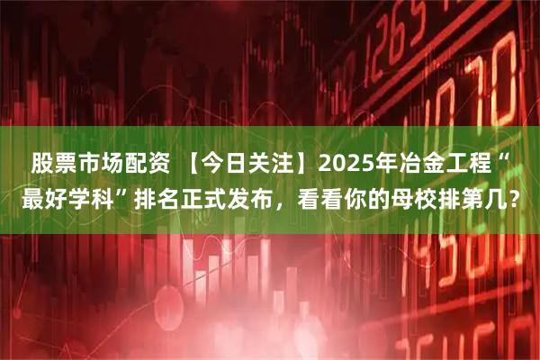 股票市场配资 【今日关注】2025年冶金工程“最好学科”排名正式发布，看看你的母校排第几？