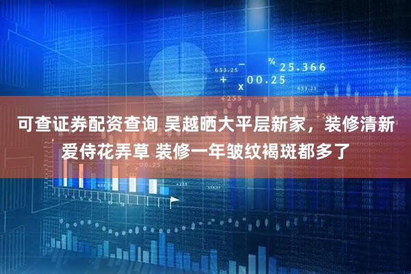 可查证券配资查询 吴越晒大平层新家，装修清新爱侍花弄草 装修一年皱纹褐斑都多了