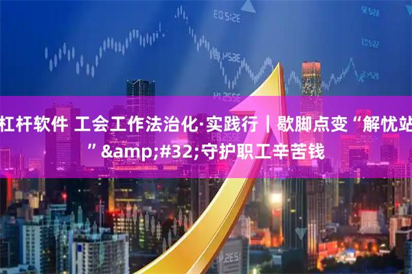 杠杆软件 工会工作法治化·实践行｜歇脚点变“解忧站” 守护职工辛苦钱