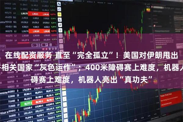 在线配资服务 直至“完全孤立”！美国对伊朗甩出极限制裁，不许相关国家“灰色运作”；400米障碍赛上难度，机器人亮出“真功夫”