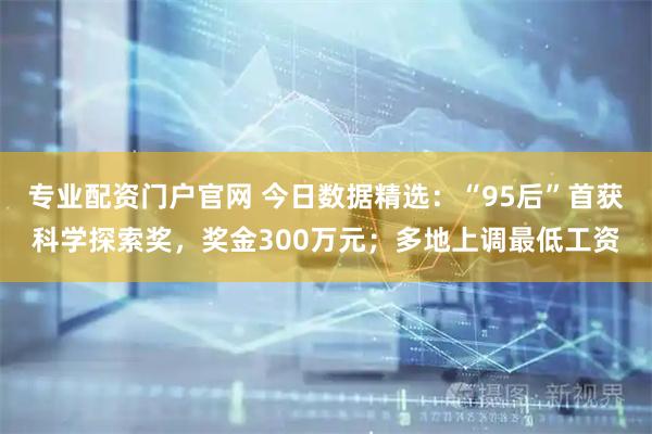 专业配资门户官网 今日数据精选：“95后”首获科学探索奖，奖金300万元；多地上调最低工资