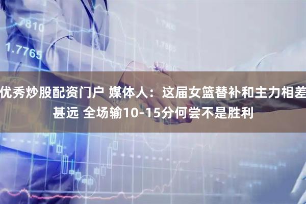 优秀炒股配资门户 媒体人：这届女篮替补和主力相差甚远 全场输10-15分何尝不是胜利